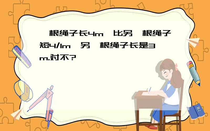 一根绳子长4m,比另一根绳子短4/1m,另一根绳子长是3m.对不?