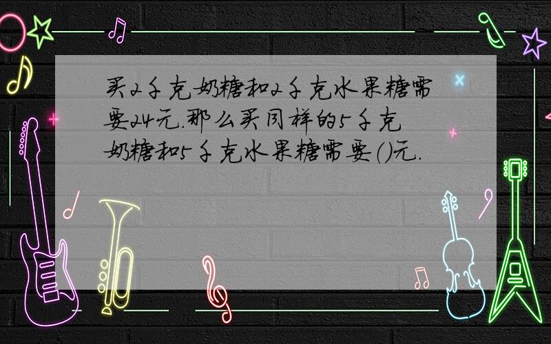 买2千克奶糖和2千克水果糖需要24元.那么买同样的5千克奶糖和5千克水果糖需要（）元.