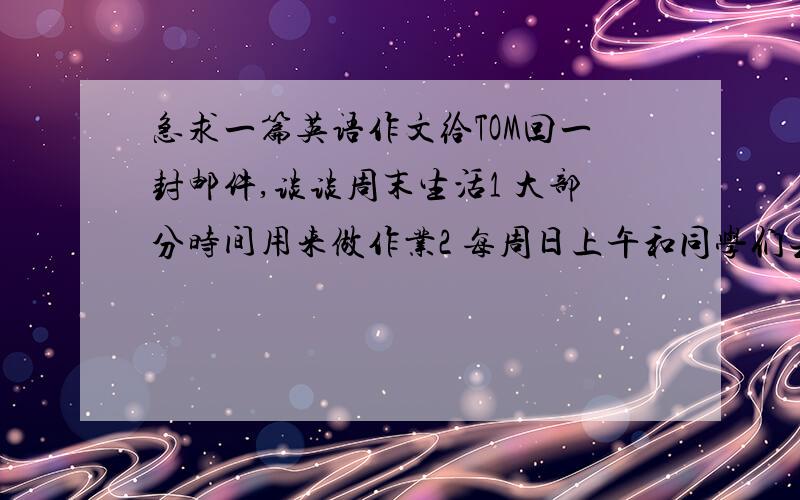 急求一篇英语作文给TOM回一封邮件,谈谈周末生活1 大部分时间用来做作业2 每周日上午和同学们去少年宫打篮球3 有时在家上网、看电影、和父母一起购物100字左右