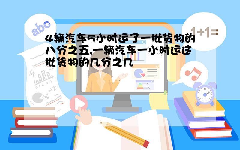 4辆汽车5小时运了一批货物的八分之五,一辆汽车一小时运这批货物的几分之几