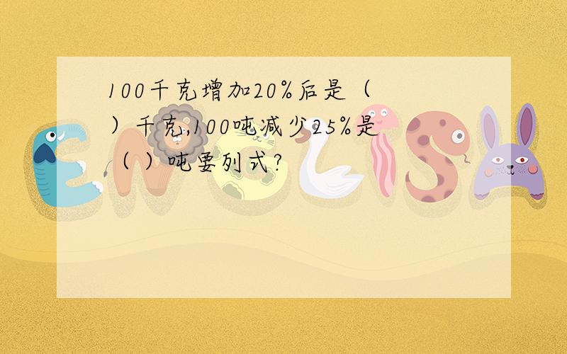 100千克增加20%后是（ ）千克,100吨减少25%是（ ）吨要列式?