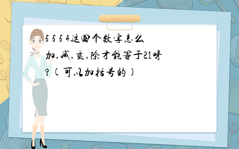 5 5 5 4这四个数字怎么加,减,乘,除才能等于21呀?(可以加括号的)