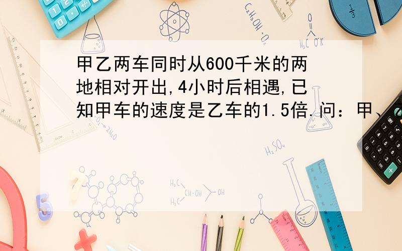 甲乙两车同时从600千米的两地相对开出,4小时后相遇,已知甲车的速度是乙车的1.5倍.问：甲、乙两车每小时各行多少千米?已知甲车的速度是乙车的1.5倍少打了一个“倍”字