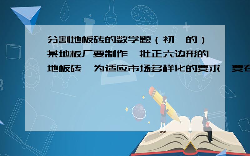 分割地板砖的数学题（初一的）某地板厂要制作一批正六边形的地板砖,为适应市场多样化的要求,要在地板砖上设计的图案能够把正六边形6等分,请你帮他们设计三种等分方案