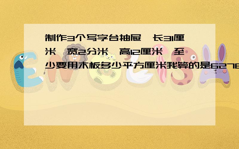 制作3个写字台抽屉,长31厘米,宽2分米,高12厘米,至少要用木板多少平方厘米我算的是6276