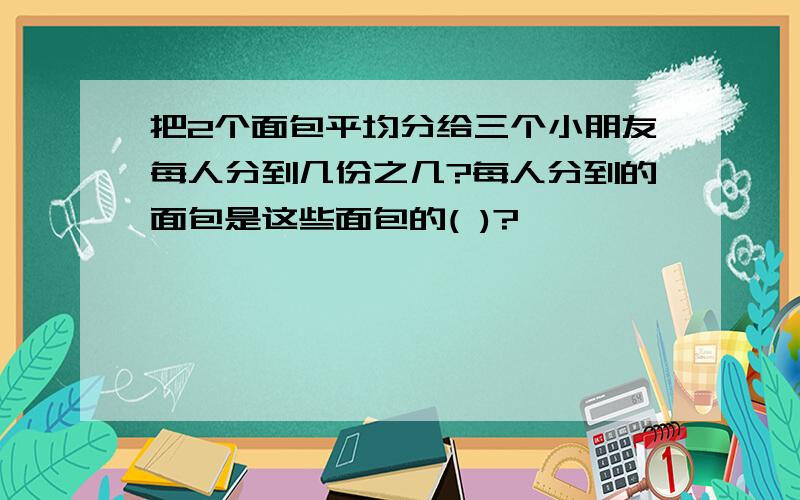 把2个面包平均分给三个小朋友每人分到几份之几?每人分到的面包是这些面包的( )?