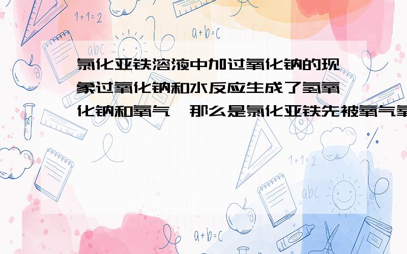 氯化亚铁溶液中加过氧化钠的现象过氧化钠和水反应生成了氢氧化钠和氧气,那么是氯化亚铁先被氧气氧化变成黄棕色在和氢氧化钠反应生成红褐色沉淀还是氯化亚铁和氢氧化钠反应生成白色