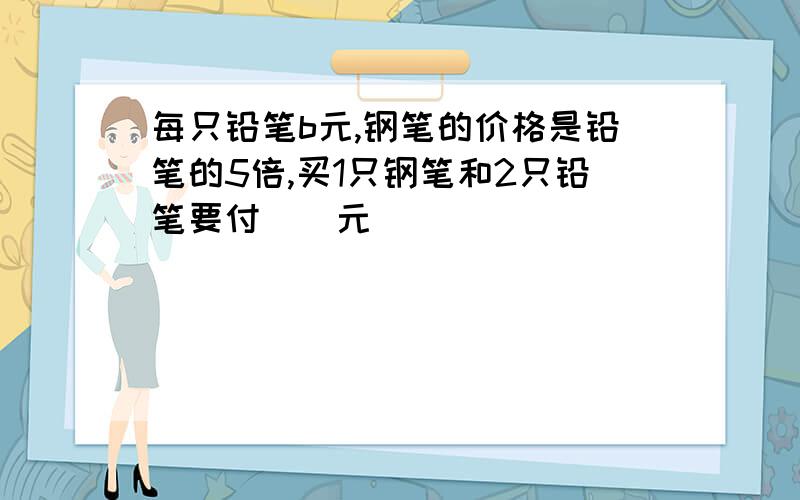 每只铅笔b元,钢笔的价格是铅笔的5倍,买1只钢笔和2只铅笔要付（）元