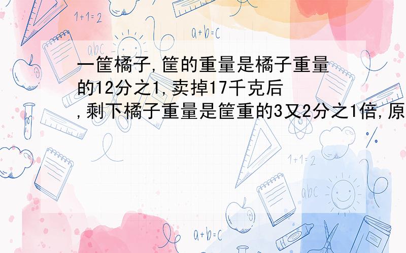 一筐橘子,筐的重量是橘子重量的12分之1,卖掉17千克后,剩下橘子重量是筐重的3又2分之1倍,原来筐内有橘子多少千克?