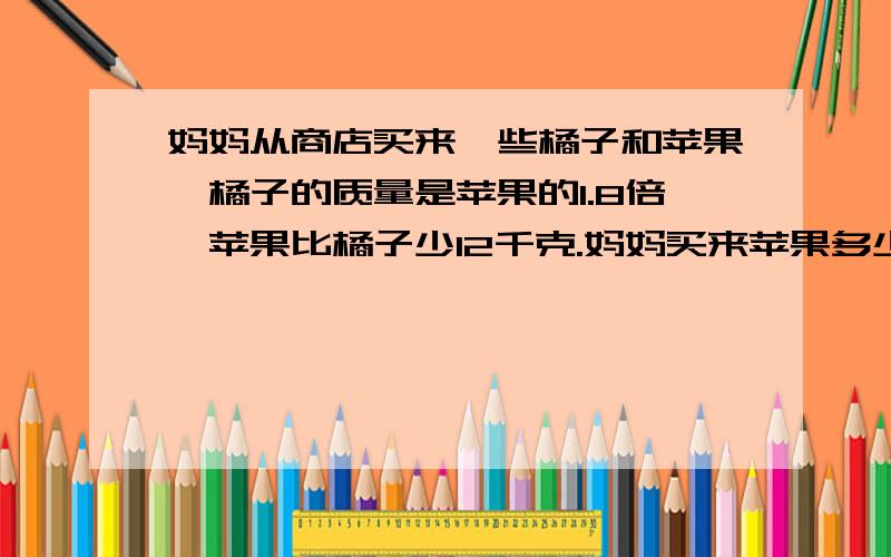 妈妈从商店买来一些橘子和苹果,橘子的质量是苹果的1.8倍,苹果比橘子少12千克.妈妈买来苹果多少千克?用