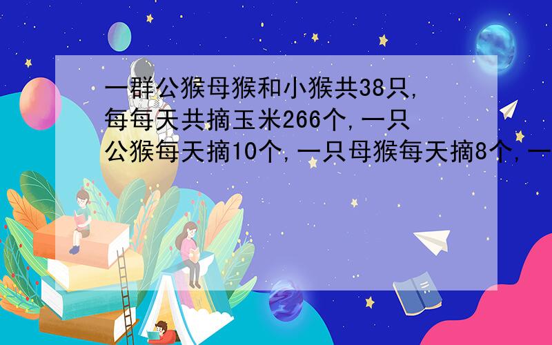 一群公猴母猴和小猴共38只,每每天共摘玉米266个,一只公猴每天摘10个,一只母猴每天摘8个,一只小猴每天一群公猴、母猴、和小猴共38只,每天共摘玉米266个,一只公猴每天摘10个,一只母猴每天摘