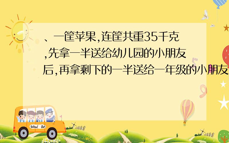 、一筐苹果,连筐共重35千克,先拿一半送给幼儿园的小朋友后,再拿剩下的一半送给一年级的小朋友,余下的苹果连筐还有11千克.问这筐苹果重多少千克?