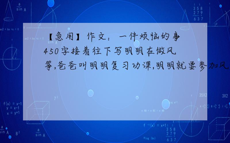 【急用】作文：一件烦恼的事 450字接着往下写明明在做风筝,爸爸叫明明复习功课,明明就要参加风筝比赛,爸爸要替明明做风筝,明明不答应,要自己做.爸爸生气了,明明只好服从,不情愿的复习