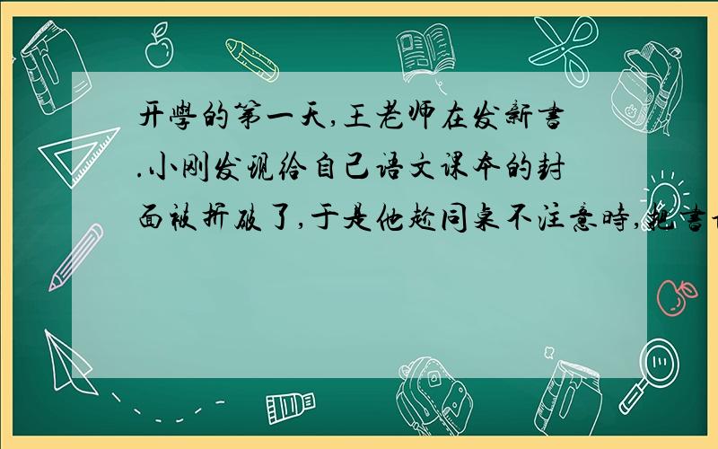 开学的第一天,王老师在发新书.小刚发现给自己语文课本的封面被折破了,于是他趁同桌不注意时,把书调换了记叙文的