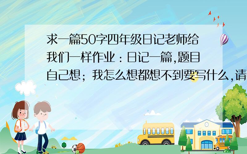 求一篇50字四年级日记老师给我们一样作业：日记一篇,题目自己想；我怎么想都想不到要写什么,请帮我想想!