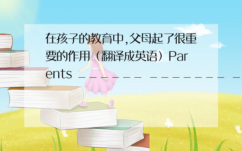 在孩子的教育中,父母起了很重要的作用（翻译成英语）Parents ______ _______ _______ _________ in children's education.