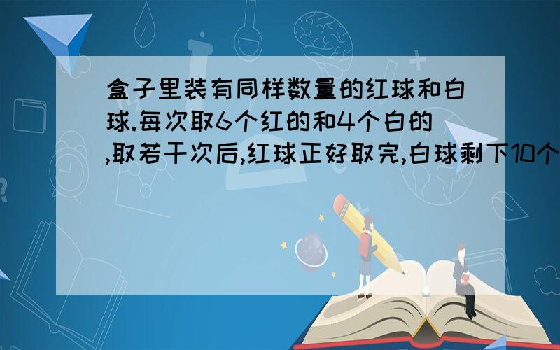 盒子里装有同样数量的红球和白球.每次取6个红的和4个白的,取若干次后,红球正好取完,白球剩下10个.一共取了几次?盒子里原有红球多少个?