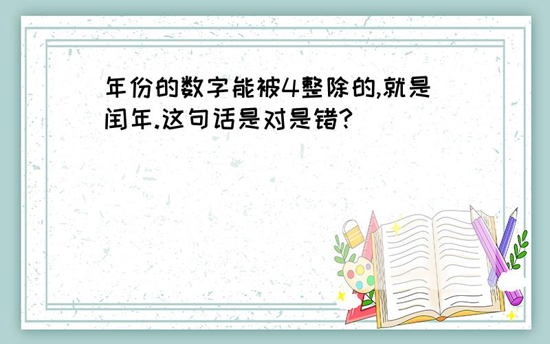 年份的数字能被4整除的,就是闰年.这句话是对是错?