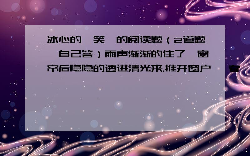 冰心的《笑》的阅读题（2道题,自己答）雨声渐渐的住了,窗帘后隐隐的透进清光来.推开窗户一 看,凉云散了,树叶上的残滴,映着月儿,好似萤光千点,闪闪烁烁的动着.——真没想到苦雨孤灯之