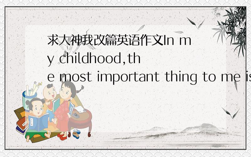 求大神我改篇英语作文In my childhood,the most important thing to me is my cousin,he knows how to share and be tolerant of people,because of this he in my childhood has left a deep impression In my childhood,my cousin always influence charact