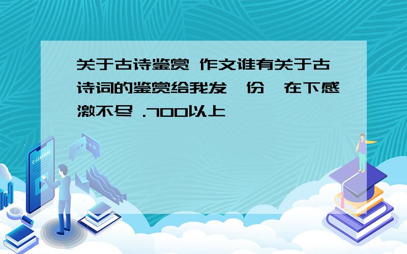 关于古诗鉴赏 作文谁有关于古诗词的鉴赏给我发一份,在下感激不尽 .700以上