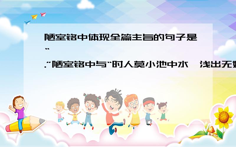 陋室铭中体现全篇主旨的句子是“——————,——————.”陋室铭中与“时人莫小池中水,浅出无妨有卧龙”意思相近的句子是“——————,——————.”最好可以仿写一篇陋室