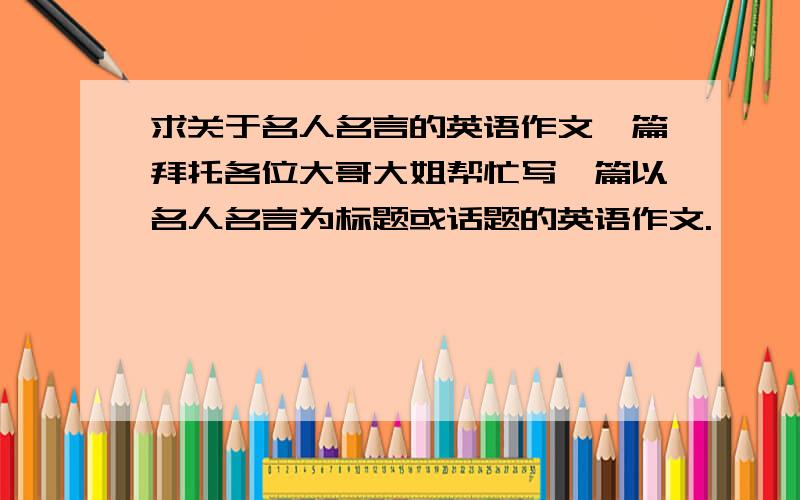 求关于名人名言的英语作文一篇拜托各位大哥大姐帮忙写一篇以名人名言为标题或话题的英语作文.