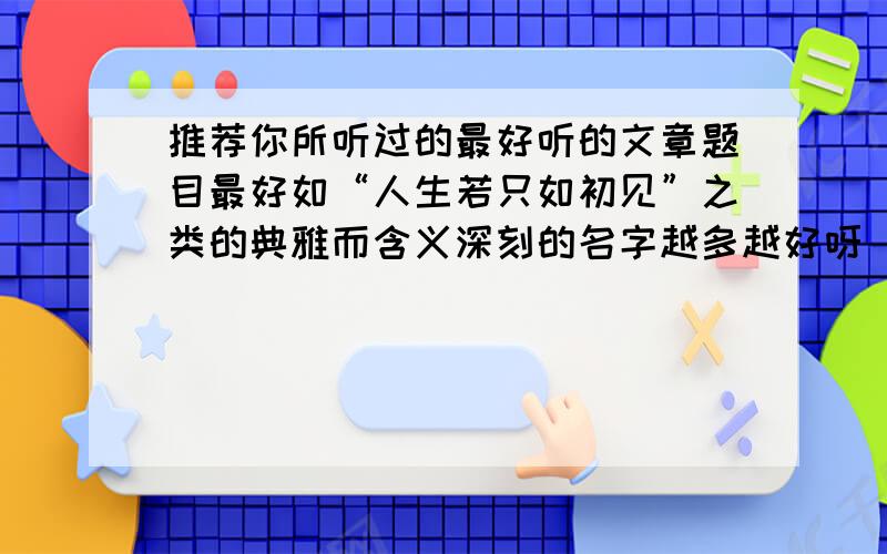 推荐你所听过的最好听的文章题目最好如“人生若只如初见”之类的典雅而含义深刻的名字越多越好呀