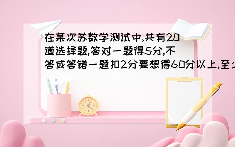 在某次苏数学测试中,共有20道选择题,答对一题得5分,不答或答错一题扣2分要想得60分以上,至少要答多少题?列不等式