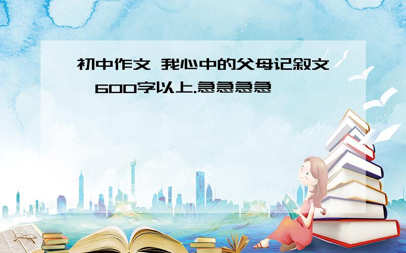 初中作文 我心中的父母记叙文,600字以上.急急急急