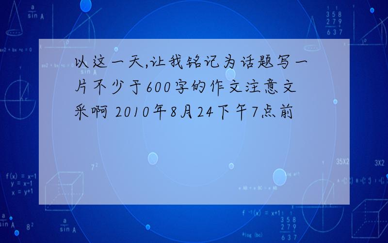 以这一天,让我铭记为话题写一片不少于600字的作文注意文采啊 2010年8月24下午7点前