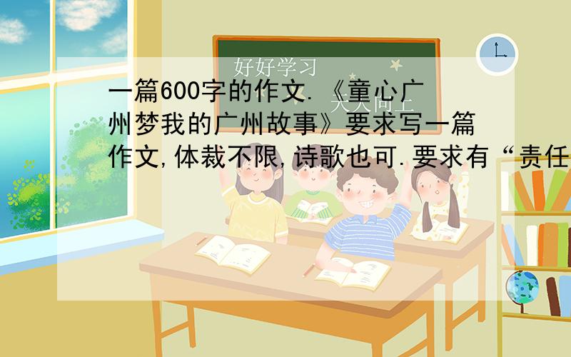 一篇600字的作文.《童心广州梦我的广州故事》要求写一篇作文,体裁不限,诗歌也可.要求有“责任”“文明”“和谐”“包容”“创新”体现出这几个词.如果写了再提高悬赏