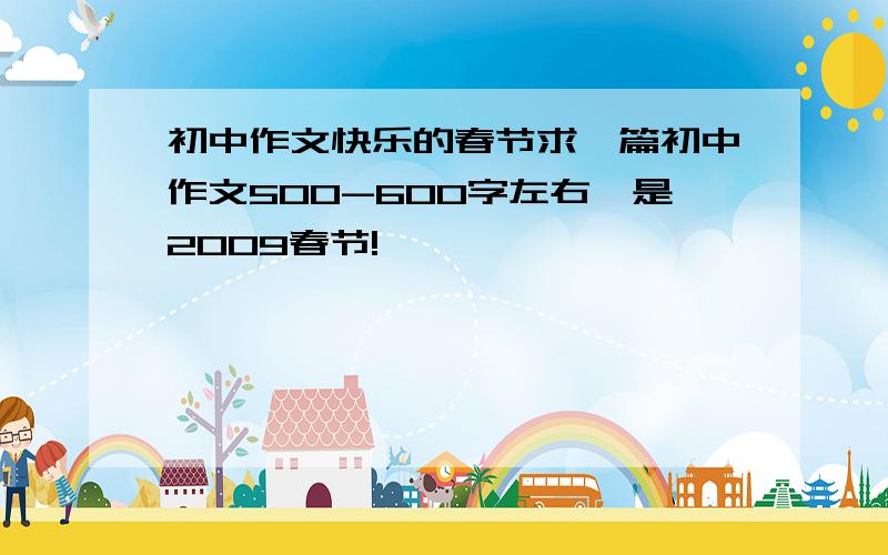 初中作文快乐的春节求一篇初中作文500-600字左右,是2009春节!