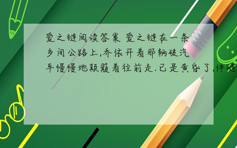 爱之链阅读答案 爱之链在一条乡间公路上,乔依开着那辆破汽车慢慢地颠簸着往前走.已是黄昏了,伴随着寒风,雪花纷纷扬扬地飘落下来.飞舞的雪花钻进破旧的汽车,他不禁打了几个寒战.这条