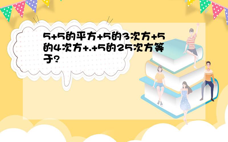 5+5的平方+5的3次方+5的4次方+.+5的25次方等于?