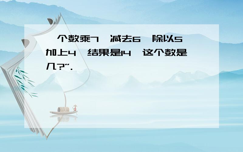 一个数乘7,减去6,除以5,加上4,结果是14,这个数是几?”.