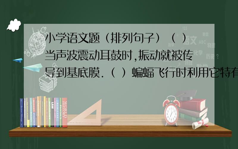 小学语文题（排列句子）（ ）当声波震动耳鼓时,振动就被传导到基底膜.（ ）蝙蝠飞行时利用它特有的喉头产生高频率的超声波,通过口或鼻孔向外发出.（ ）蝙蝠的耳很特殊,其耳蜗内有基