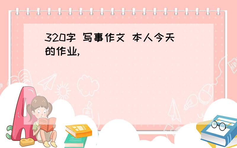 320字 写事作文 本人今天的作业,