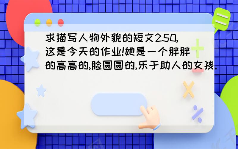 求描写人物外貌的短文250,这是今天的作业!她是一个胖胖的高高的,脸圆圆的,乐于助人的女孩.