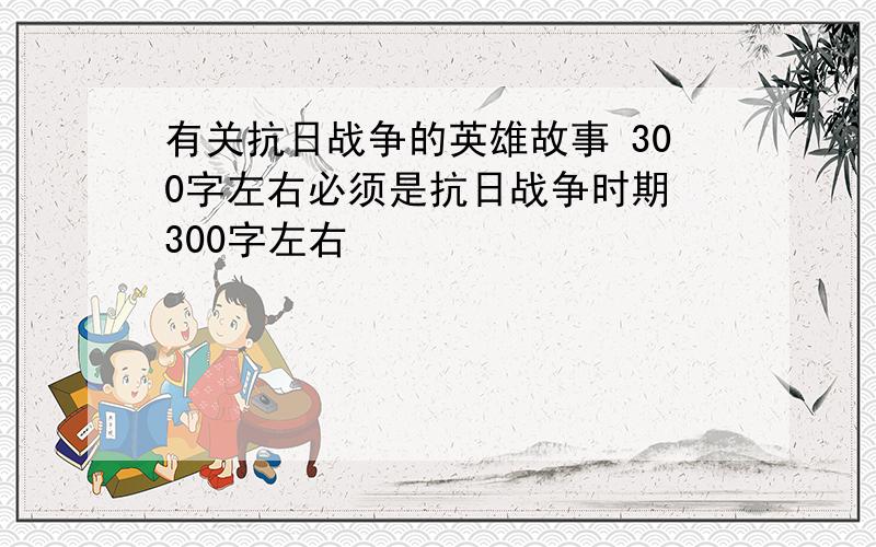 有关抗日战争的英雄故事 300字左右必须是抗日战争时期 300字左右