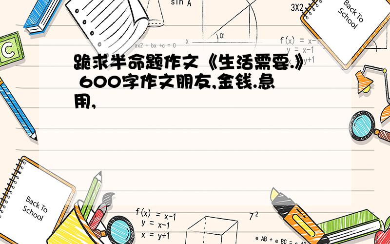 跪求半命题作文《生活需要.》 600字作文朋友,金钱.急用,