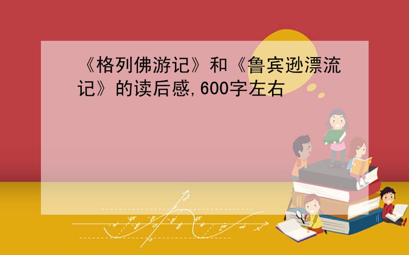 《格列佛游记》和《鲁宾逊漂流记》的读后感,600字左右