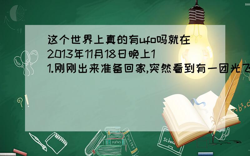 这个世界上真的有ufo吗就在2013年11月18日晚上11.刚刚出来准备回家,突然看到有一团光飞来,当时我还有两个朋友在旁边他们也看到了,开始我以为是飞机,具体的样子是 后面是圆的 中间有很亮