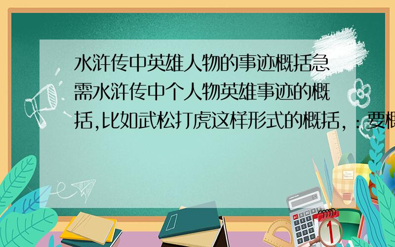 水浒传中英雄人物的事迹概括急需水浒传中个人物英雄事迹的概括,比如武松打虎这样形式的概括,：要概括像武松打虎 林冲-逼上梁山 这样 ,字数一定要少,最多7、8个字不要他们的绰号