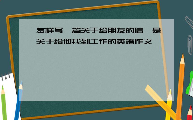 怎样写一篇关于给朋友的信,是关于给他找到工作的英语作文