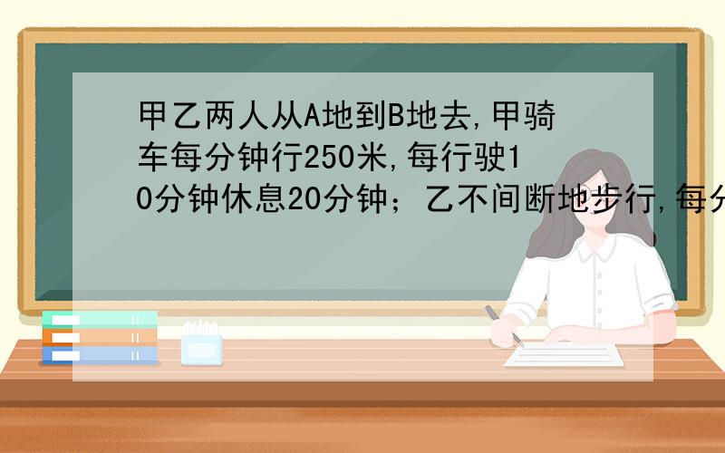 甲乙两人从A地到B地去,甲骑车每分钟行250米,每行驶10分钟休息20分钟；乙不间断地步行,每分钟行100米,结果在甲即将休息时两人同时到达B地 求AB两地相距多少米 说清每步算的什么