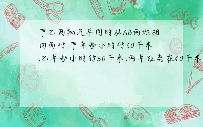 甲乙两辆汽车同时从AB两地相向而行 甲车每小时行60千米,乙车每小时行50千米,两车距离在40千米处相遇,这时两辆汽车各行多少小时?快车超过中点处40千米,慢车离中点处少40千米.才、路程差不