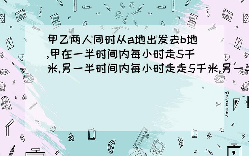 甲乙两人同时从a地出发去b地,甲在一半时间内每小时走5千米,另一半时间内每小时走走5千米,另一半时间内每走5千米，另一半时间内每小时走4千米，结果到达目的地的情况是？A、同时 B、乙