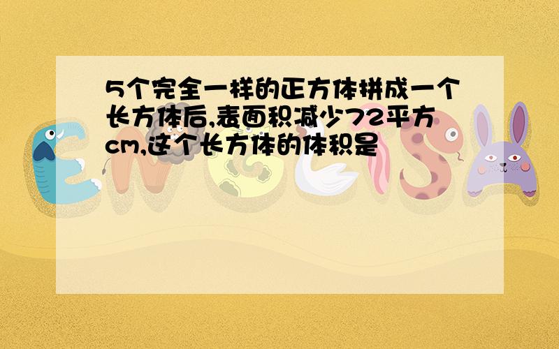 5个完全一样的正方体拼成一个长方体后,表面积减少72平方cm,这个长方体的体积是