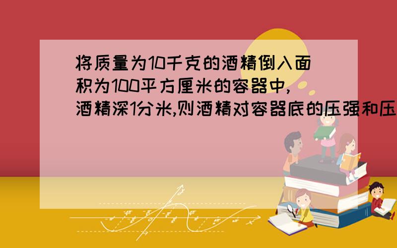 将质量为10千克的酒精倒入面积为100平方厘米的容器中,酒精深1分米,则酒精对容器底的压强和压力有多大?最好有步骤.明天上午应该可以见到答案吧,